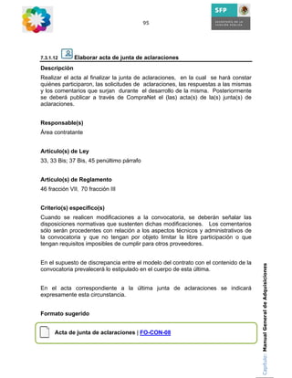 95




7.3.1.12      Elaborar acta de junta de aclaraciones
Descripción
Realizar el acta al finalizar la junta de aclaraciones, en la cual se hará constar
quiénes participaron, las solicitudes de aclaraciones, las respuestas a las mismas
y los comentarios que surjan durante el desarrollo de la misma. Posteriormente
se deberá publicar a través de CompraNet el (las) acta(s) de la(s) junta(s) de
aclaraciones.


Responsable(s)
Área contratante


Artículo(s) de Ley
33, 33 Bis; 37 Bis, 45 penúltimo párrafo


Artículo(s) de Reglamento
46 fracción VII, 70 fracción III


Criterio(s) específico(s)
Cuando se realicen modificaciones a la convocatoria, se deberán señalar las
disposiciones normativas que sustenten dichas modificaciones. Los comentarios
sólo serán procedentes con relación a los aspectos técnicos y administrativos de
la convocatoria y que no tengan por objeto limitar la libre participación o que
tengan requisitos imposibles de cumplir para otros proveedores.


En el supuesto de discrepancia entre el modelo del contrato con el contenido de la   Capítulo: Manual General de Adquisiciones
convocatoria prevalecerá lo estipulado en el cuerpo de esta última.


En el acta correspondiente a la última junta de aclaraciones se indicará
expresamente esta circunstancia.


Formato sugerido


      Acta de junta de aclaraciones | FO-CON-08
 