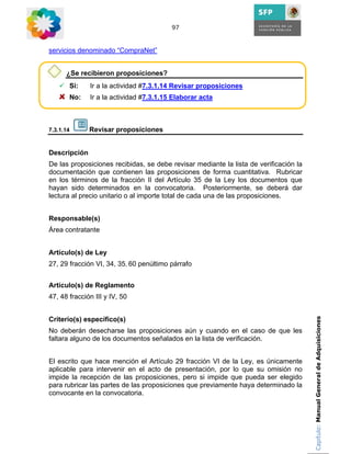 97



servicios denominado “CompraNet”


      ¿Se recibieron proposiciones?
       Si:    Ir a la actividad #7.3.1.14 Revisar proposiciones
       No:    Ir a la actividad #7.3.1.15 Elaborar acta



7.3.1.14      Revisar proposiciones


Descripción
De las proposiciones recibidas, se debe revisar mediante la lista de verificación la
documentación que contienen las proposiciones de forma cuantitativa. Rubricar
en los términos de la fracción II del Artículo 35 de la Ley los documentos que
hayan sido determinados en la convocatoria. Posteriormente, se deberá dar
lectura al precio unitario o al importe total de cada una de las proposiciones.


Responsable(s)
Área contratante


Artículo(s) de Ley
27, 29 fracción VI, 34, 35, 60 penúltimo párrafo


Artículo(s) de Reglamento
47, 48 fracción III y IV, 50


Criterio(s) específico(s)                                                              Capítulo: Manual General de Adquisiciones

No deberán desecharse las proposiciones aún y cuando en el caso de que les
faltara alguno de los documentos señalados en la lista de verificación.


El escrito que hace mención el Artículo 29 fracción VI de la Ley, es únicamente
aplicable para intervenir en el acto de presentación, por lo que su omisión no
impide la recepción de las proposiciones, pero si impide que pueda ser elegido
para rubricar las partes de las proposiciones que previamente haya determinado la
convocante en la convocatoria.
 