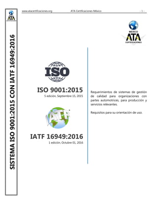 www.atacertificaciones.org ATA Certificaciones México - 1 -
SISTEMAISO9001:2015CONIATF16949:2016
ISO 9001:2015
5 edición, Septiembre 15, 2015
IATF 16949:2016
1 edición, Octubre 01, 2016
Requerimientos de sistemas de gestión
de calidad para organizaciones con
partes automotrices, para producción y
servicios relevantes.
Requisitos para su orientación de uso.
 