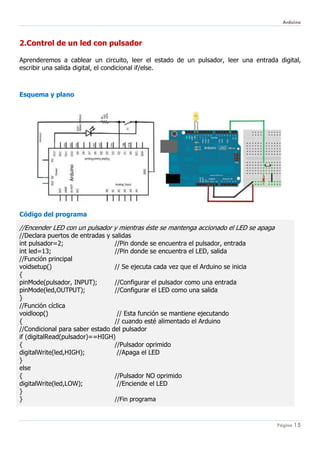 Arduino
Página 15
2.Control de un led con pulsador
Aprenderemos a cablear un circuito, leer el estado de un pulsador, leer una entrada digital,
escribir una salida digital, el condicional if/else.
Esquema y plano
Código del programa
//Encender LED con un pulsador y mientras éste se mantenga accionado el LED se apaga
//Declara puertos de entradas y salidas
int pulsador=2; //Pin donde se encuentra el pulsador, entrada
int led=13; //Pin donde se encuentra el LED, salida
//Función principal
voidsetup() // Se ejecuta cada vez que el Arduino se inicia
{
pinMode(pulsador, INPUT); //Configurar el pulsador como una entrada
pinMode(led,OUTPUT); //Configurar el LED como una salida
}
//Función cíclica
voidloop() // Esta función se mantiene ejecutando
{ // cuando esté alimentado el Arduino
//Condicional para saber estado del pulsador
if (digitalRead(pulsador)==HIGH)
{ //Pulsador oprimido
digitalWrite(led,HIGH); //Apaga el LED
}
else
{ //Pulsador NO oprimido
digitalWrite(led,LOW); //Enciende el LED
}
} //Fin programa
 