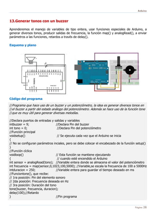Arduino
Página 28
13.Generar tonos con un buzzer
Aprenderemos el manejo de variables de tipo entera, usar funciones especiales de Arduino, a
generar diversos tonos, producir salidas de frecuencia, la función map() y analogRead(), a enviar
parámetros a las funciones, retardos a través de delay().
Esquema y plano
Código del programa
//Programa que hace uso de un buzzer y un potenciómetro, la idea es generar diversos tonos en
//el buzzer a partir del estado análogo del potenciómetro. Además se hace uso de la función tone
//que es muy útil para generar diversas melodías.
//Declara puertos de entradas y salidas y variables
intbuzzer = 9; //Declara Pin del buzzer
int tono = 0; //Declara Pin del potenciómetro
//Función principal
voidsetup() // Se ejecuta cada vez que el Arduino se inicia
{
// No se configuran parámetros inciales, pero se debe colocar el encabezado de la función setup()
}
//Función cíclica
voidloop() // Esta función se mantiene ejecutando
{ // cuando esté encendido el Arduino
int sensor = analogRead(tono); //Variable entera donde se almacena el valor del potenciómetro
int frecuencia = map(sensor,0,1023,100,5000); //Variable,se escala la frecuencia de 100 a 5000Hz
intduracion = 250; //Variable entera para guardar el tiempo deseado en ms
//Funciontone(), que recibe:
// 1ra posición: Pin del elemento sonoro
// 2da posición: Frecuencia deseada en Hz
// 3ra posición: Duración del tono
tone(buzzer, frecuencia, duracion);
delay(100);//Retardo
} //Fin programa
 