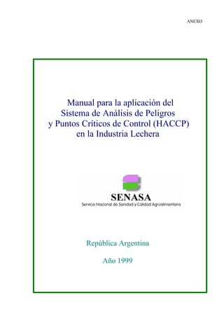 ANEXO
Manual para la aplicación del
Sistema de Análisis de Peligros
y Puntos Críticos de Control (HACCP)
en la Industria Lechera
República Argentina
Año 1999
 