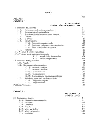 i
INDICE
PROLOGO
CAPITULO 1
ELEMENTOS DE
GEOMETRÍA Y TRIGONOMETRIA
1.1. Elementos de Geometría
1.1.1. Sistema de coordenadas rectangulares
1.1.2. Sistema de coordenadas polares
1.1.3. Relaciones geométricas entre ambos sistemas
1.1.4. La recta
1.1.5. El círculo
1.1.6. Cálculo de áreas
1.1.6.1. Área de figuras elementales
1.1.6.2. Área de un polígono por sus coordenadas
1.1.6.3. Áreas de superficies irregulares
1.1.7. Volumen
1.1.7.1.Volumen de sólidos elementales
1.1.7.2.Volumen entre secciones transversales
1.1.7.2.1. Método de las áreas medias
1.1.7.2.2. Método del prismoide
1.2. Elementos de Trigonometría
1.2.1. Ángulos
1.2.2. Sistemas de medidas angulares
1.2.2.1. Sistema sexagesimal
1.2.2.2. Sistema sexadecimal
1.2.2.3. Sistema centesimal
1.2.2.4. Sistema analítico
1.2.2.5. Relaciones entre los diferentes sistemas
1.2.3. Relaciones trigonométricas fundamentales
1.2.3.1. Triángulo rectángulo
1.2.3.2. Triángulo oblicuo
Problemas Propuestos
Pag.
1-1
1-1
1-2
1-3
1-5
1-10
1-11
1-12
1-13
1-17
1-22
1-22
1-24
1-24
1-31
1-35
1-35
1-36
1-36
1-37
1-37
1-38
1-38
1-40
1-40
1-42
1-44
CAPITULO 2
INSTRUMENTOS
TOPOGRÁFICOS
2.1. Instrumentos simples
2.1.1. Cintas métricas y accesorios
2.1.2. Escuadras
2.1.3. Clisímetro
2.1.4. Brújula
2.1.5. Miras Verticales
2.1.6. Miras Horizontales
2.1.7. Planímetro
2-1
2-1
2-6
2-7
2-7
2-9
2-10
2-11
 