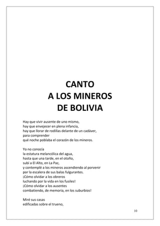 CANTO
A LOS MINEROS
DE BOLIVIA
Hay que vivir ausente de uno mismo,
hay que envejecer en plena infancia,
hay que llorar de rodillas delante de un cadáver,
para comprender
qué noche poblaba el corazón de los mineros.
Yo no conocía
la estatura melancólica del agua,
hasta que una tarde, en el otoño,
subí a El Alto, en La Paz,
y contemplé a los mineros ascendiendo al porvenir
por la escalera de sus balas fulgurantes.
¡Cómo olvidar a los obreros
luchando por la vida en los fusiles!
¡Cómo olvidar a los ausentes
combatiendo, de memoria, en los suburbios!
Miré sus casas
edificadas sobre el trueno,
10

 