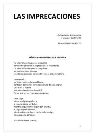 LAS IMPRECACIONES
…fui oprimido de los malos,
y preso, y desterrado.
FRANCISCO DE QUEVEDO

EPÍSTOLA A LOS POETAS QUE VENDRÁN
Tal vez mañana los poetas pregunten
por qué no celebramos la gracia de las muchachas.
Tal vez mañana los poetas pregunten
por qué nuestros poemas
eran largas avenidas por donde venía la ardiente cólera.
Yo respondo:
por todas partes oíamos el llanto,
por todas partes nos cercaba un muro de olas negras.
¿Iba a ser la Poesía
una solitaria columna de rocío?
¡Tenía que ser un relámpago perpetuo!
Yo os digo:
mientras alguien padezca,
la rosa no podrá ser bella;
mientras alguien mire el pan con envidia,
el trigo no podrá dormir;
mientras llueva sobre el pecho del mendigo,
mi corazón no sonreirá.
Matad la tristeza, poetas;
15

 