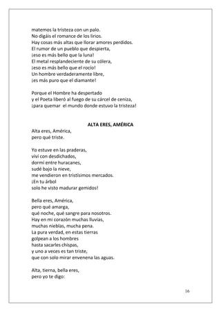 matemos la tristeza con un palo.
No digáis el romance de los lirios.
Hay cosas más altas que llorar amores perdidos.
El rumor de un pueblo que despierta,
¡eso es más bello que la luna!
El metal resplandeciente de su cólera,
¡eso es más bello que el rocío!
Un hombre verdaderamente libre,
¡es más puro que el diamante!
Porque el Hombre ha despertado
y el Poeta liberó al fuego de su cárcel de ceniza,
¡para quemar el mundo donde estuvo la tristeza!

ALTA ERES, AMÉRICA
Alta eres, América,
pero qué triste.
Yo estuve en las praderas,
viví con desdichados,
dormí entre huracanes,
sudé bajo la nieve,
me vendieron en tristísimos mercados.
¡En tu árbol
solo he visto madurar gemidos!
Bella eres, América,
pero qué amarga,
qué noche, qué sangre para nosotros.
Hay en mi corazón muchas lluvias,
muchas nieblas, mucha pena.
La pura verdad, en estas tierras
golpean a los hombres
hasta sacarles chispas,
y uno a veces es tan triste,
que con solo mirar envenena las aguas.
Alta, tierna, bella eres,
pero yo te digo:
16

 
