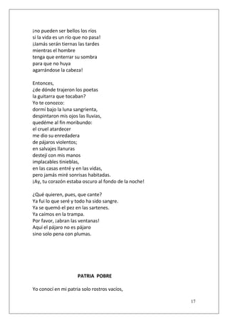 ¡no pueden ser bellos los ríos
si la vida es un río que no pasa!
¡Jamás serán tiernas las tardes
mientras el hombre
tenga que enterrar su sombra
para que no huya
agarrándose la cabeza!
Entonces,
¿de dónde trajeron los poetas
la guitarra que tocaban?
Yo te conozco:
dormí bajo la luna sangrienta,
despintaron mis ojos las lluvias,
quedéme al fin moribundo:
el cruel atardecer
me dio su enredadera
de pájaros violentos;
en salvajes llanuras
destejí con mis manos
implacables tinieblas,
en las casas entré y en las vidas,
pero jamás miré sonrisas habitadas.
¡Ay, tu corazón estaba oscuro al fondo de la noche!
¿Qué quieren, pues, que cante?
Ya fui lo que seré y todo ha sido sangre.
Ya se quemó el pez en las sartenes.
Ya caímos en la trampa.
Por favor, ¡abran las ventanas!
Aquí el pájaro no es pájaro
sino solo pena con plumas.

PATRIA POBRE
Yo conocí en mi patria solo rostros vacíos,
17

 