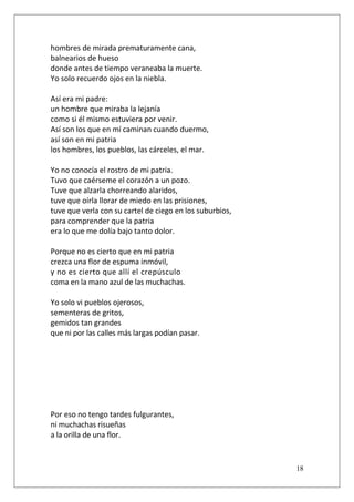hombres de mirada prematuramente cana,
balnearios de hueso
donde antes de tiempo veraneaba la muerte.
Yo solo recuerdo ojos en la niebla.
Así era mi padre:
un hombre que miraba la lejanía
como si él mismo estuviera por venir.
Así son los que en mí caminan cuando duermo,
así son en mi patria
los hombres, los pueblos, las cárceles, el mar.
Yo no conocía el rostro de mi patria.
Tuvo que caérseme el corazón a un pozo.
Tuve que alzarla chorreando alaridos,
tuve que oírla llorar de miedo en las prisiones,
tuve que verla con su cartel de ciego en los suburbios,
para comprender que la patria
era lo que me dolía bajo tanto dolor.
Porque no es cierto que en mi patria
crezca una flor de espuma inmóvil,
y no es cierto que allí el crepúsculo
coma en la mano azul de las muchachas.
Yo solo vi pueblos ojerosos,
sementeras de gritos,
gemidos tan grandes
que ni por las calles más largas podían pasar.

Por eso no tengo tardes fulgurantes,
ni muchachas risueñas
a la orilla de una flor.

18

 