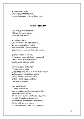 Yo apenas recuerdo
un país de gente tan pobre,
que ni siquiera en el ocaso da sombra.

PATRIA TRISTÍSIMA
¡Ay, Perú, patria tristísima!
¿Dónde vieron los poetas
pájaros transparentes?
Yo solo veo dolor,
yo, únicamente amargas cocinas,
yo, puramente platos vacíos,
a mí solamente sálenme espinas,
sálenme lobos furiosos del pecho abierto.
¿Dónde no está la tiranía,
la frente arrasada, el pétalo impotente?
¡Hasta en las más tiernas frutas
siento carbones encendidos!
¡Ay, Perú, patria tristísima!
Si yo llamara al padre
y al padre padre hasta el padre más antiguo
y alrededor de mi voz los reuniera
para que me mostraran la dicha,
toda la felicidad que aquí brilló
cabría en un pañuelo.
¡Ay, qué tristeza!
Cuando yo era niño,
veía al crepúsculo agitar sus crueles alas
y le huía por los campos,
sin saber que buscaba mi boca para gemir;
pero fui llenándome de cuervos,
mi vida fue cubriéndose de herrumbre,
fue invadiéndome la noche:
ahora soy el dolor de mi tierra quebrada.
19

 