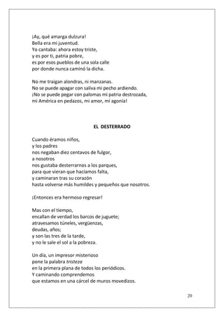 ¡Ay, qué amarga dulzura!
Bella era mi juventud.
Yo cantaba: ahora estoy triste,
y es por ti, patria pobre,
es por esos pueblos de una sola calle
por donde nunca caminó la dicha.
No me traigan alondras, ni manzanas.
No se puede apagar con saliva mi pecho ardiendo.
¡No se puede pegar con palomas mi patria destrozada,
mi América en pedazos, mi amor, mí agonía!

EL DESTERRADO
Cuando éramos niños,
y los padres
nos negaban diez centavos de fulgor,
a nosotros
nos gustaba desterrarnos a los parques,
para que vieran que hacíamos falta,
y caminaran tras su corazón
hasta volverse más humildes y pequeños que nosotros.
¡Entonces era hermoso regresar!
Mas con el tiempo,
encallan de verdad los barcos de juguete;
atravesamos túneles, vergüenzas,
deudas, años;
y son las tres de la tarde,
y no le sale el sol a la pobreza.
Un día, un impresor misterioso
pone la palabra tristeza
en la primera plana de todos los periódicos.
Y caminando comprendemos
que estamos en una cárcel de muros movedizos.
20

 