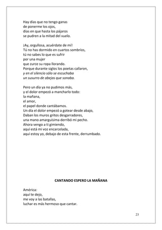 Hay días que no tengo ganas
de ponerme los ojos,
días en que hasta los pájaros
se pudren a la mitad del vuelo.
¡Ay, orgullosa, acuérdate de mí!
Tú no has dormido en cuartos sombríos,
tú no sabes lo que es sufrir
por una mujer
que zurce su ropa llorando.
Porque durante siglos los poetas callaron,
y en el silencio sólo se escuchaba
un susurro de abejas que sonaba.
Pero un día ya no pudimos más,
y el dolor empezó a mancharlo todo:
la mañana,
el amor,
el papel donde cantábamos.
Un día el dolor empezó a gotear desde abajo,
Daban los muros gritos desgarradores,
una mano amarguísima derribó mi pecho.
Ahora vengo a ti gimiendo,
aquí está mi voz encarcelada,
aquí estoy yo, debajo de esta frente, derrumbado.

CANTANDO ESPERO LA MAÑANA
América:
aquí te dejo,
me voy a las batallas,
luchar es más hermoso que cantar.
23

 