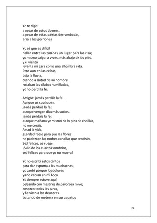 Yo te digo:
a pesar de estos dolores,
a pesar de estas patrias derrumbadas,
ama a los gorriones.
Yo sé que es difícil
hallar entre las tumbas un lugar para las risa;
yo mismo caigo, a veces, más abajo de los pies,
y el viento
levanta mi cara como una alfombra rota.
Pero aun en las celdas,
bajo la lluvia,
cuando a mitad de mi nombre
rodaban las sílabas humilladas,
yo no perdí la fe.
Amigos: jamás perdáis la fe.
Aunque os supliquen,
jamás perdáis la fe;
aunque vengan días más sucios,
jamás perdáis la fe;
aunque mañana yo mismo os lo pida de rodillas,
no me creáis.
Amad la vida,
guardad rocío para que las flores
no padezcan las noches canallas que vendrán.
Sed felices, os ruego.
¡Salid de los cuartos sombríos,
sed felices para que yo no muera!
Yo no escribí estos cantos
para dar espuma a las muchachas,
yo canté porque los dolores
ya no cabían en mi boca.
Yo siempre estuve aquí
peleando con mastines de pavorosa nieve;
conozco todas las caras,
y he visto a los deudores
tratando de meterse en sus zapatos
24

 