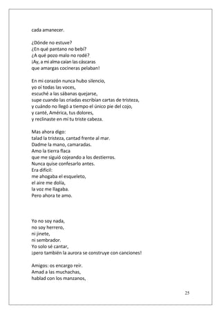 cada amanecer.
¿Dónde no estuve?
¿En qué pantano no bebí?
¿A qué pozo malo no rodé?.
¡Ay, a mi alma caían las cáscaras
que amargas cocineras pelaban!
En mi corazón nunca hubo silencio,
yo oí todas las voces,
escuché a las sábanas quejarse,
supe cuando las criadas escribían cartas de tristeza,
y cuándo no llegó a tiempo el único pie del cojo,
y canté, América, tus dolores,
y reclinaste en mí tu triste cabeza.
Mas ahora digo:
talad la tristeza, cantad frente al mar.
Dadme la mano, camaradas.
Amo la tierra flaca
que me siguió cojeando a los destierros.
Nunca quise confesarlo antes.
Era difícil:
me ahogaba el esqueleto,
el aire me dolía,
la voz me llagaba.
Pero ahora te amo.

Yo no soy nada,
no soy herrero,
ni jinete,
ni sembrador.
Yo solo sé cantar,
¡pero también la aurora se construye con canciones!
Amigos: os encargo reír.
Amad a las muchachas,
hablad con los manzanos,
25

 