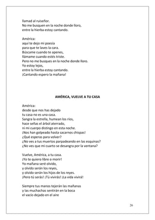 llamad al ruiseñor.
No me busquen en la noche donde lloro,
entre la hierba estoy cantando.
América:
aquí te dejo mi poesía
para que te laves la cara.
Búscame cuando te apenes,
llámame cuando estés triste.
Pero no me busques en la noche donde lloro.
Yo estoy lejos,
entre la hierba estoy cantando.
¡Cantando espero la mañana!

AMÉRICA, VUELVE A TU CASA
América:
desde que nos has dejado
tu casa no es una casa.
Sangra la estrella, humean los ríos,
hace señas el árbol aterrado,
ni mi cuerpo distingo en esta noche.
¡Nos han golpeado hasta sacarnos chispas!
¿Qué esperas para volver?
¿No ves a tus muertos parpadeando en las esquinas?
¿No ves que mi cuarto se desangra por la ventana?
Vuelve, América, a tu casa.
¡Yo te quiero libre o morir!
Yo mañana seré olvido,
y olvido serán los reyes,
y olvido serán los hijos de los reyes.
¡Pero tú serás! ¡Tú vivirás! ¡La vida vivirá!
Siempre tus manos tejerán las mañanas
y las muchachas sentirán en la boca
el vacío dejado en el aire
26

 