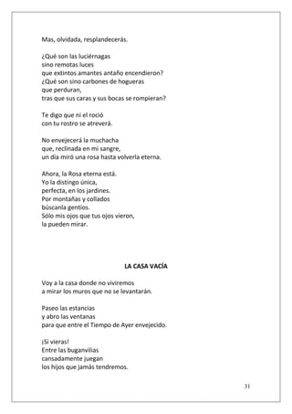Mas, olvidada, resplandecerás.
¿Qué son las luciérnagas
sino remotas luces
que extintos amantes antaño encendieron?
¿Qué son sino carbones de hogueras
que perduran,
tras que sus caras y sus bocas se rompieran?
Te digo que ni el roció
con tu rostro se atreverá.
No envejecerá la muchacha
que, reclinada en mi sangre,
un día miró una rosa hasta volverla eterna.
Ahora, la Rosa eterna está.
Yo la distingo única,
perfecta, en los jardines.
Por montañas y collados
búscanla gentíos.
Sólo mis ojos que tus ojos vieron,
la pueden mirar.

LA CASA VACÍA
Voy a la casa donde no viviremos
a mirar los muros que no se levantarán.
Paseo las estancias
y abro las ventanas
para que entre el Tiempo de Ayer envejecido.
¡Si vieras!
Entre las buganvilias
cansadamente juegan
los hijos que jamás tendremos.
31

 