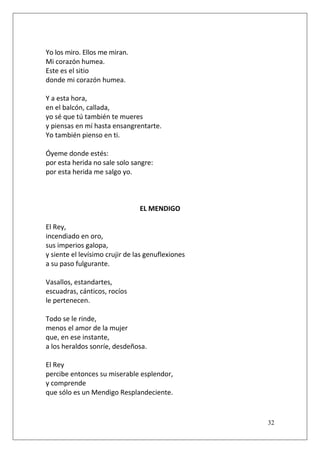 Yo los miro. Ellos me miran.
Mi corazón humea.
Este es el sitio
donde mi corazón humea.
Y a esta hora,
en el balcón, callada,
yo sé que tú también te mueres
y piensas en mí hasta ensangrentarte.
Yo también pienso en ti.
Óyeme donde estés:
por esta herida no sale solo sangre:
por esta herida me salgo yo.

EL MENDIGO
El Rey,
incendiado en oro,
sus imperios galopa,
y siente el levísimo crujir de las genuflexiones
a su paso fulgurante.
Vasallos, estandartes,
escuadras, cánticos, rocíos
le pertenecen.
Todo se le rinde,
menos el amor de la mujer
que, en ese instante,
a los heraldos sonríe, desdeñosa.
El Rey
percibe entonces su miserable esplendor,
y comprende
que sólo es un Mendigo Resplandeciente.

32

 