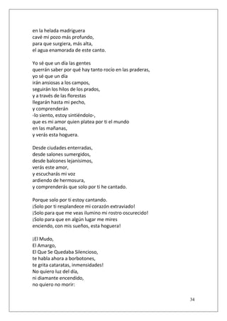 en la helada madriguera
cavé mi pozo más profundo,
para que surgiera, más alta,
el agua enamorada de este canto.
Yo sé que un día las gentes
querrán saber por qué hay tanto rocío en las praderas,
yo sé que un día
irán ansiosas a los campos,
seguirán los hilos de los prados,
y a través de las florestas
llegarán hasta mi pecho,
y comprenderán
-lo siento, estoy sintiéndolo-,
que es mi amor quien platea por ti el mundo
en las mañanas,
y verás esta hoguera.
Desde ciudades enterradas,
desde salones sumergidos,
desde balcones lejanísimos,
verás este amor,
y escucharás mi voz
ardiendo de hermosura,
y comprenderás que solo por ti he cantado.
Porque solo por ti estoy cantando.
¡Solo por ti resplandece mi corazón extraviado!
¡Solo para que me veas ilumino mi rostro oscurecido!
¡Solo para que en algún lugar me mires
enciendo, con mis sueños, esta hoguera!
¡El Mudo,
El Amargo,
El Que Se Quedaba Silencioso,
te habla ahora a borbotones,
te grita cataratas, inmensidades!
No quiero luz del día,
ni diamante encendido,
no quiero no morir:
34

 
