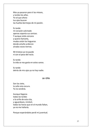 Mas ya pasaron para ti las mieses,
y tardos los años.
Yo sé que ahora
tus ojos buscan
las huellas bermejas de mi pasión.
Es tarde:
mi corazón calcinado
apenas soporta sus cenizas.
Y aunque estás cercana
y quiero llamarte,
mudas están las hogueras
donde antaño ardieron
airadas voces tiernas.
Mi tristeza ya no puede
ni con el peso del rocío.
Es tarde:
la vida se nos gasta en actos vanos.
Es tarde:
detrás de mis ojos ya no hay nadie.

LA CITA
Son las siete,
la calle esta oscura.
Ya no vendrás.
Aunque llegaras
todas las tardes
a la orilla de esta cita,
y aguardases, inmóvil,
todas las horas que en el mundo faltan,
ya no me hallarás.
Porque esperándote perdí mi juventud.

37

 