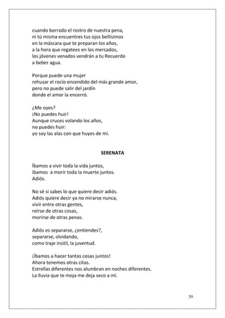 cuando borrado el rostro de nuestra pena,
ni tú misma encuentres tus ojos bellísimos
en la máscara que te preparan los años,
a la hora que regatees en los mercados,
los jóvenes venados vendrán a tu Recuerdo
a beber agua.
Porque puede una mujer
rehusar el rocío encendido del más grande amor,
pero no puede salir del jardín
donde el amor la encerró.
¿Me oyes?
¡No puedes huir!
Aunque cruces volando los años,
no puedes huir:
yo soy las alas con que huyes de mí.

SERENATA
Íbamos a vivir toda la vida juntos,
íbamos a morir toda la muerte juntos.
Adiós.
No sé si sabes lo que quiere decir adiós.
Adiós quiere decir ya no mirarse nunca,
vivir entre otras gentes,
reírse de otras cosas,
morirse de otras penas.
Adiós es separarse, ¿entiendes?,
separarse, olvidando,
como traje inútil, la juventud.
¡Íbamos a hacer tantas cosas juntos!
Ahora tenemos otras citas.
Estrellas diferentes nos alumbran en noches diferentes.
La lluvia que te moja me deja seco a mí.

39

 
