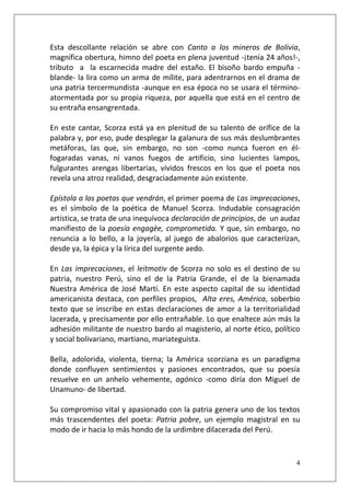 Esta descollante relación se abre con Canto a los mineros de Bolivia,
magnífica obertura, himno del poeta en plena juventud -¡tenía 24 años!-,
tributo a la escarnecida madre del estaño. El bisoño bardo empuña blande- la lira como un arma de mílite, para adentrarnos en el drama de
una patria tercermundista -aunque en esa época no se usara el términoatormentada por su propia riqueza, por aquella que está en el centro de
su entraña ensangrentada.
En este cantar, Scorza está ya en plenitud de su talento de orífice de la
palabra y, por eso, pude desplegar la galanura de sus más deslumbrantes
metáforas, las que, sin embargo, no son -como nunca fueron en élfogaradas vanas, ni vanos fuegos de artificio, sino lucientes lampos,
fulgurantes arengas libertarias, vívidos frescos en los que el poeta nos
revela una atroz realidad, desgraciadamente aún existente.
Epístola a los poetas que vendrán, el primer poema de Las imprecaciones,
es el símbolo de la poética de Manuel Scorza. Indudable consagración
artística, se trata de una inequívoca declaración de principios, de un audaz
manifiesto de la poesía engagèe, comprometida. Y que, sin embargo, no
renuncia a lo bello, a la joyería, al juego de abalorios que caracterizan,
desde ya, la épica y la lírica del surgente aedo.
En Las imprecaciones, el leitmotiv de Scorza no solo es el destino de su
patria, nuestro Perú, sino el de la Patria Grande, el de la bienamada
Nuestra América de José Martí. En este aspecto capital de su identidad
americanista destaca, con perfiles propios, Alta eres, América, soberbio
texto que se inscribe en estas declaraciones de amor a la territorialidad
lacerada, y precisamente por ello entrañable. Lo que enaltece aún más la
adhesión militante de nuestro bardo al magisterio, al norte ético, político
y social bolivariano, martiano, mariateguista.
Bella, adolorida, violenta, tierna; la América scorziana es un paradigma
donde confluyen sentimientos y pasiones encontrados, que su poesía
resuelve en un anhelo vehemente, agónico -como diría don Miguel de
Unamuno- de libertad.
Su compromiso vital y apasionado con la patria genera uno de los textos
más trascendentes del poeta: Patria pobre, un ejemplo magistral en su
modo de ir hacia lo más hondo de la urdimbre dilacerada del Perú.

4

 