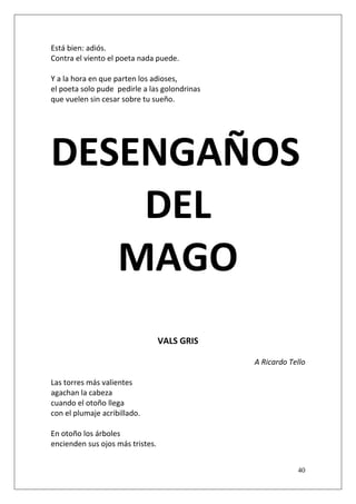 Está bien: adiós.
Contra el viento el poeta nada puede.
Y a la hora en que parten los adioses,
el poeta solo pude pedirle a las golondrinas
que vuelen sin cesar sobre tu sueño.

DESENGAÑOS
DEL
MAGO
VALS GRIS
A Ricardo Tello
Las torres más valientes
agachan la cabeza
cuando el otoño llega
con el plumaje acribillado.
En otoño los árboles
encienden sus ojos más tristes.
40

 