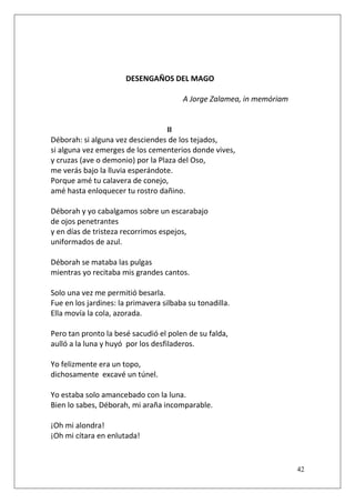 DESENGAÑOS DEL MAGO
A Jorge Zalamea, in memóriam

II
Déborah: si alguna vez desciendes de los tejados,
si alguna vez emerges de los cementerios donde vives,
y cruzas (ave o demonio) por la Plaza del Oso,
me verás bajo la lluvia esperándote.
Porque amé tu calavera de conejo,
amé hasta enloquecer tu rostro dañino.
Déborah y yo cabalgamos sobre un escarabajo
de ojos penetrantes
y en días de tristeza recorrimos espejos,
uniformados de azul.
Déborah se mataba las pulgas
mientras yo recitaba mis grandes cantos.
Solo una vez me permitió besarla.
Fue en los jardines: la primavera silbaba su tonadilla.
Ella movía la cola, azorada.
Pero tan pronto la besé sacudió el polen de su falda,
aulló a la luna y huyó por los desfiladeros.
Yo felizmente era un topo,
dichosamente excavé un túnel.
Yo estaba solo amancebado con la luna.
Bien lo sabes, Déborah, mi araña incomparable.
¡Oh mi alondra!
¡Oh mi cítara en enlutada!

42

 