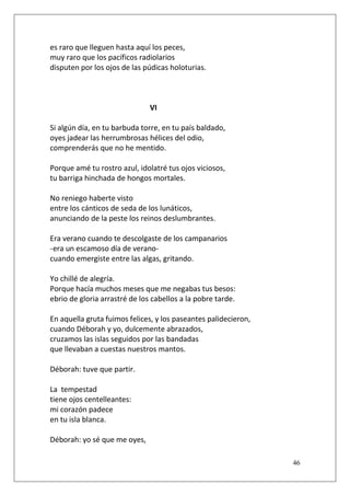 es raro que lleguen hasta aquí los peces,
muy raro que los pacíficos radiolarios
disputen por los ojos de las púdicas holoturias.

VI
Si algún día, en tu barbuda torre, en tu país baldado,
oyes jadear las herrumbrosas hélices del odio,
comprenderás que no he mentido.
Porque amé tu rostro azul, idolatré tus ojos viciosos,
tu barriga hinchada de hongos mortales.
No reniego haberte visto
entre los cánticos de seda de los lunáticos,
anunciando de la peste los reinos deslumbrantes.
Era verano cuando te descolgaste de los campanarios
-era un escamoso día de veranocuando emergiste entre las algas, gritando.
Yo chillé de alegría.
Porque hacía muchos meses que me negabas tus besos:
ebrio de gloria arrastré de los cabellos a la pobre tarde.
En aquella gruta fuimos felices, y los paseantes palidecieron,
cuando Déborah y yo, dulcemente abrazados,
cruzamos las islas seguidos por las bandadas
que llevaban a cuestas nuestros mantos.
Déborah: tuve que partir.
La tempestad
tiene ojos centelleantes:
mi corazón padece
en tu isla blanca.
Déborah: yo sé que me oyes,
46

 