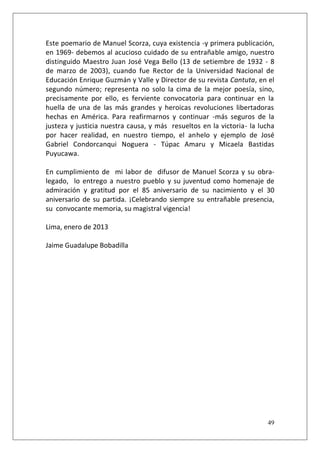 Este poemario de Manuel Scorza, cuya existencia -y primera publicación,
en 1969- debemos al acucioso cuidado de su entrañable amigo, nuestro
distinguido Maestro Juan José Vega Bello (13 de setiembre de 1932 - 8
de marzo de 2003), cuando fue Rector de la Universidad Nacional de
Educación Enrique Guzmán y Valle y Director de su revista Cantuta, en el
segundo número; representa no solo la cima de la mejor poesía, sino,
precisamente por ello, es ferviente convocatoria para continuar en la
huella de una de las más grandes y heroicas revoluciones libertadoras
hechas en América. Para reafirmarnos y continuar -más seguros de la
justeza y justicia nuestra causa, y más resueltos en la victoria- la lucha
por hacer realidad, en nuestro tiempo, el anhelo y ejemplo de José
Gabriel Condorcanqui Noguera - Túpac Amaru y Micaela Bastidas
Puyucawa.
En cumplimiento de mi labor de difusor de Manuel Scorza y su obralegado, lo entrego a nuestro pueblo y su juventud como homenaje de
admiración y gratitud por el 85 aniversario de su nacimiento y el 30
aniversario de su partida. ¡Celebrando siempre su entrañable presencia,
su convocante memoria, su magistral vigencia!
Lima, enero de 2013
Jaime Guadalupe Bobadilla

49

 