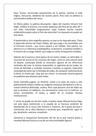 Aquí, Scorza, consumado expresionista de la poesía, acentúa el lado
trágico, torturante, deletéreo de nuestra patria. Pero esto no oblitera la
conmovedora belleza del verso.
En Patria pobre, la poética descripción -digna del maestro Vincent Van
Gogh- enfatiza la esencia y las aristas dolorosas del Perú de los años 50. Y
con toda naturalidad preguntamos: ¿qué hubiera escrito nuestro
emblemático poeta sobre el Perú de estos días? La respuesta no puede ser
más obvia.
El desterrado es otro magnífico poema, en que se ha reparado poco. Tiene
la depurada técnica del mejor Vallejo, del que juega a las escondidas con
el hermano muerto… que nunca volverá a ser hallado. Este poema, tan
afectivo en su referencia autobiográfica: el destierro, se plantea también a
la manera de un juego infantil, que luego se vuelve amarguísima realidad.
Además de la esencia y tono épicos de los textos citados, es admirable la
incursión de Scorza en las vivencias del hogar, como en Una canción para
mi abuelo, autoscopia donde se reconocen algunos de las referencias
cardinales del vate: la tristeza imperecible, lo nigérrimo de las tardes, las
ansias de felicidad; y, luchador convicto y confeso, la urgente, imperativa
necesidad de luchar por la felicidad de todos, de compartir colectivamente
la dicha, la misma que -¡hay que ver cómo!- es menester hacerla general
en pedacitos que alcancen para todos.
Como ritornello pugnaz, en América, vuelve a tu casa, de nuevo y más
poéticamente nítidas y bellas las imágenes tortuosas del destierro y de sunuestra América dominada, cautiva. Pero cuyo porvenir será de todos los
que la amamos sin dobleces, nos pertenecerá, como nos lo reafirma, en
versos tremolantes, el poeta y adalid de la creación heroica
revolucionaria.
Y, como no puede ser de otro modo, el poeta mayor Manuel Scorza llega,
con esta épica testimonial, a la cúspide de su honrosa condición de
abanderado de la causa más humana e histórica, de la gesta peruana y
continental, de la obra libertaria y socialista que, impertérrita, sigue en
pie, desafiante, valerosa, renaciente.
¡Generosa y excepcional Generación del 50, de la que nuestro poeta y
novelista Manuel Scorza es una de sus más entrañables figuras!
5

 
