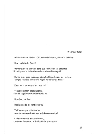 I
A Enrique Solari
¡Hombres de las nieves, hombres de las arenas, hombres del mar!
¡Hoy es el día del Canto!
¡Hombres de las alturas! ¡Esos que se crían en las praderas
donde pasan su infancia tenebrosa los relámpagos!
¡Hombres de poco sudor, de pómulos biselados por los vientos,
siempre vestidos por la lana negra de las tempestades!
¡Esos que traen osos a los caseríos!
¡Y los que entran a los pueblos
con los trajes manchados de arco iris!
¡Reuníos, reuníos!
¡Habitantes de los ventisqueros!
¡Todos esos que enjaulan ríos
y comen cabezas de carnero peladas con ceniza!
¡Contrabandistas de aguardiente,
saladores de cueros, cuñados de las paca-pacas!
50

 