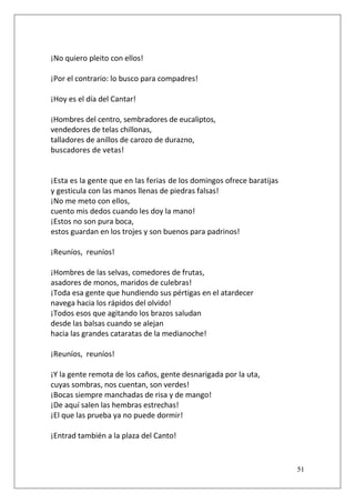 ¡No quiero pleito con ellos!
¡Por el contrario: lo busco para compadres!
¡Hoy es el día del Cantar!
¡Hombres del centro, sembradores de eucaliptos,
vendedores de telas chillonas,
talladores de anillos de carozo de durazno,
buscadores de vetas!

¡Esta es la gente que en las ferias de los domingos ofrece baratijas
y gesticula con las manos llenas de piedras falsas!
¡No me meto con ellos,
cuento mis dedos cuando les doy la mano!
¡Estos no son pura boca,
estos guardan en los trojes y son buenos para padrinos!
¡Reuníos, reuníos!
¡Hombres de las selvas, comedores de frutas,
asadores de monos, maridos de culebras!
¡Toda esa gente que hundiendo sus pértigas en el atardecer
navega hacia los rápidos del olvido!
¡Todos esos que agitando los brazos saludan
desde las balsas cuando se alejan
hacia las grandes cataratas de la medianoche!
¡Reuníos, reuníos!
¡Y la gente remota de los caños, gente desnarigada por la uta,
cuyas sombras, nos cuentan, son verdes!
¡Bocas siempre manchadas de risa y de mango!
¡De aquí salen las hembras estrechas!
¡El que las prueba ya no puede dormir!
¡Entrad también a la plaza del Canto!

51

 