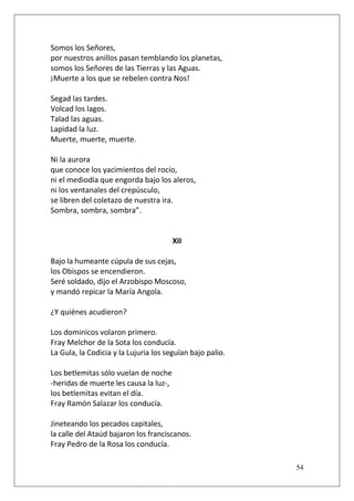 Somos los Señores,
por nuestros anillos pasan temblando los planetas,
somos los Señores de las Tierras y las Aguas.
¡Muerte a los que se rebelen contra Nos!
Segad las tardes.
Volcad los lagos.
Talad las aguas.
Lapidad la luz.
Muerte, muerte, muerte.
Ni la aurora
que conoce los yacimientos del rocío,
ni el mediodía que engorda bajo los aleros,
ni los ventanales del crepúsculo,
se libren del coletazo de nuestra ira.
Sombra, sombra, sombra”.

XII
Bajo la humeante cúpula de sus cejas,
los Obispos se encendieron.
Seré soldado, dijo el Arzobispo Moscoso,
y mandó repicar la María Angola.
¿Y quiénes acudieron?
Los dominicos volaron primero.
Fray Melchor de la Sota los conducía.
La Gula, la Codicia y la Lujuria los seguían bajo palio.
Los betlemitas sólo vuelan de noche
-heridas de muerte les causa la luz-,
los betlemitas evitan el día.
Fray Ramón Salazar los conducía.
Jineteando los pecados capitales,
la calle del Ataúd bajaron los franciscanos.
Fray Pedro de la Rosa los conducía.
54

 