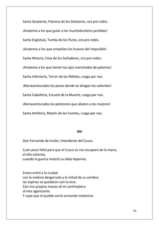 Santa Serpiente, Patrona de los Delatores, ora pro nobis.
¡Anatema a los que guían a las muchedumbres perdidas!
Santa Ergástula, Tumba de los Puros, ora pro nobis.
¡Anatema a los que empollan los huevos del imposible!
Santa Miseria, Fosa de los Soñadores, ora pro nobis.
¡Anatema a los que tienen los ojos manchados de palomas!
Santa Infantería, Terror de los Débiles, ruega por nos.
¡Bienaventurados los pozos donde se ahogan los valientes!
Santa Caballería, Escuela de la Muerte, ruega por nos.
¡Bienaventurados los pelotones que abaten a los mejores!
Santa Artillería, Mastín de los Fuertes, ruega por nos.

XIV
Don Fernando de Inclán, Intendente del Cusco.
Cuán poco faltó para que el Cusco se nos escapara de la mano,
el año ochenta,
cuando la guerra mostró su labio leporino.

Enero entró a la ciudad
con la melena desgarrada y la mitad de su sombra:
las espinas se quedaron con la otra.
Con mis propias manos di mi cantimplora
al mes agonizante.
Y supe que el pueblo venía arreando meteoros.

56

 