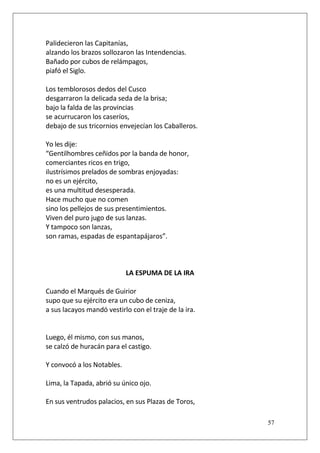 Palidecieron las Capitanías,
alzando los brazos sollozaron las Intendencias.
Bañado por cubos de relámpagos,
piafó el Siglo.
Los temblorosos dedos del Cusco
desgarraron la delicada seda de la brisa;
bajo la falda de las provincias
se acurrucaron los caseríos,
debajo de sus tricornios envejecían los Caballeros.
Yo les dije:
“Gentilhombres ceñidos por la banda de honor,
comerciantes ricos en trigo,
ilustrísimos prelados de sombras enjoyadas:
no es un ejército,
es una multitud desesperada.
Hace mucho que no comen
sino los pellejos de sus presentimientos.
Viven del puro jugo de sus lanzas.
Y tampoco son lanzas,
son ramas, espadas de espantapájaros”.

LA ESPUMA DE LA IRA
Cuando el Marqués de Guirior
supo que su ejército era un cubo de ceniza,
a sus lacayos mandó vestirlo con el traje de la ira.

Luego, él mismo, con sus manos,
se calzó de huracán para el castigo.
Y convocó a los Notables.
Lima, la Tapada, abrió su único ojo.
En sus ventrudos palacios, en sus Plazas de Toros,
57

 
