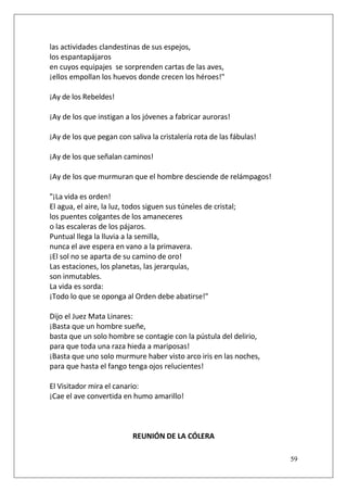 las actividades clandestinas de sus espejos,
los espantapájaros
en cuyos equipajes se sorprenden cartas de las aves,
¡ellos empollan los huevos donde crecen los héroes!"
¡Ay de los Rebeldes!
¡Ay de los que instigan a los jóvenes a fabricar auroras!
¡Ay de los que pegan con saliva la cristalería rota de las fábulas!
¡Ay de los que señalan caminos!
¡Ay de los que murmuran que el hombre desciende de relámpagos!
"¡La vida es orden!
El agua, el aire, la luz, todos siguen sus túneles de cristal;
los puentes colgantes de los amaneceres
o las escaleras de los pájaros.
Puntual llega la lluvia a la semilla,
nunca el ave espera en vano a la primavera.
¡El sol no se aparta de su camino de oro!
Las estaciones, los planetas, las jerarquías,
son inmutables.
La vida es sorda:
¡Todo lo que se oponga al Orden debe abatirse!"
Dijo el Juez Mata Linares:
¡Basta que un hombre sueñe,
basta que un solo hombre se contagie con la pústula del delirio,
para que toda una raza hieda a mariposas!
¡Basta que uno solo murmure haber visto arco iris en las noches,
para que hasta el fango tenga ojos relucientes!
El Visitador mira el canario:
¡Cae el ave convertida en humo amarillo!

REUNIÓN DE LA CÓLERA
59

 