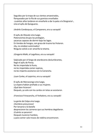Seguidos por la tropa de sus vientos amaestrados,
flanqueados por la fila de sus granizos enseñados
-¡cuántos años tardaran en enseñarle a dar la pata a la Desgracia!-,
vino el ayllu de Quisguares.
¡Andrés Condorpusa, el Campanero, era su varayok!
El ayllu de Otavalo vino luego.
Potensísimos brujos los protegían,
yacarcas capaces de dormir bajo los lagos.
En tiendas de hongos, con grasa de trueno los frotaron.
¡Ay, no estaban autorizados!
Ninguno volvió a ver amarilla la retama.
¡Gregorio Malki, el Legañoso, era su varayok!
Salpicado por el fango de atardeceres deslumbrantes,
llegó el ayllu de Poroy.
No les importaba la lluvia,
no les importaba comer espinas,
no les importo acostarse con la Cariancha.
¡Juan Canke, el Leporino, era su varayok!
El ayllu de Marcaconga vino luego,
La víspera habían preñado a sus mujeres.
¡Qué bien hicieron!
Después, ya solo con los cardos sin tetas se acostaron.
¡Francisco Frinacancha, el Yerbatero, era su varayok!
La gente de Colpa vino luego.
¡Hombres presurosos!
Por lanzarse a la batalla
despreciaron los carneros que sus hembras degollaron.
¡Cuánto se pesaron!
Después tuvieron hambre,
y para comer solo trozos de neblina encontraron.

61

 