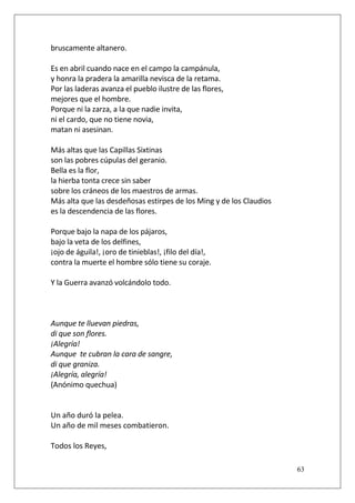 bruscamente altanero.
Es en abril cuando nace en el campo la campánula,
y honra la pradera la amarilla nevisca de la retama.
Por las laderas avanza el pueblo ilustre de las flores,
mejores que el hombre.
Porque ni la zarza, a la que nadie invita,
ni el cardo, que no tiene novia,
matan ni asesinan.
Más altas que las Capillas Sixtinas
son las pobres cúpulas del geranio.
Bella es la flor,
la hierba tonta crece sin saber
sobre los cráneos de los maestros de armas.
Más alta que las desdeñosas estirpes de los Ming y de los Claudios
es la descendencia de las flores.
Porque bajo la napa de los pájaros,
bajo la veta de los delfines,
¡ojo de águila!, ¡oro de tinieblas!, ¡filo del día!,
contra la muerte el hombre sólo tiene su coraje.
Y la Guerra avanzó volcándolo todo.

Aunque te lluevan piedras,
di que son flores.
¡Alegría!
Aunque te cubran la cara de sangre,
di que graniza.
¡Alegría, alegría!
(Anónimo quechua)

Un año duró la pelea.
Un año de mil meses combatieron.
Todos los Reyes,
63

 