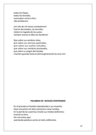 todos los Papas,
todos los Grandes,
avanzaban contra ellos.
¡No temblaron!
¡Un año de mil meses combatieron!
Fueron derrotados, no vencidos.
¡Sobre la tragedia de los justos
siempre avanza el alba con banderas!
Que sobre sus sombras rotas,
que sobre sus sonrisas quemadas,
que sobre sus sueños volcados,
que sobre sus nombres pisoteados,
que sobre su sangre derramada,
¡monten guardia hasta la última generación los arco iris!

PALABRAS DE NICOLÁS CENTENARIO
En el principio el hombre abandonaba a sus muertos.
Hace cincuenta mil años comenzó a cavar tumbas.
En la piel de las cavernas cinceló sus miedos bellísimos:
inventó el alma.
Por eso estoy aquí
aventando palabras contra el cielo indiferente.
64

 