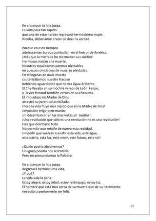En el parque tu hija juega.
La vida pasa tan rápido
que una de estas tardes regresará hermosísima mujer.
Nicolás, deberíamos tratar de decir la verdad.
Porque en esos tiempos
adolescentes áureos combatían en el horror de América.
¡Más que la metralla los diezmaban sus sueños!
Hermosos nacían a la muerte.
Nosotros tatuábamos poemas olvidables
en cuerpos olvidables de mujeres olvidadas.
En chinganas de mala muerte
cauterizábamos nuestro fracaso
bebiendo aguardiente que no era Agua Ardiente.
El Che llevaba en su mochila versos de León Felipe,
y Javier Heraud también versos en su chaqueta.
El impiadoso río Madre de Dios
arrastró su juventud acribillada.
¡Pero la vida fluye más rápido que el río Madre de Dios!
¡Imposible erigir otro mundo
sin desembarcar en las islas vistas en sueños!
¡Una revolución que sólo es una revolución no es una revolución!
Hay que derribarlo todo.
No permitir que retoñe de nuevo esta realidad.
¡Impedir que vuelvan a existir esta vida, esta agua,
esta patria, esta luz, este amor, este futuro, este sol!
¿Quién podría absolvernos?
Un ígneo poema nos rescataría.
Pero no pronunciamos la Palabra.
En el parque tu hija juega.
Regresará hermosísima vida.
¿Y qué?
La vida vale la pena.
Estoy alegre, estoy árbol, estoy relámpago, estoy luz.
El hombre que está más cerca de su muerte que de su nacimiento
necesita urgentemente ser feliz.

65

 