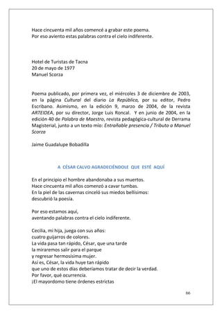 Hace cincuenta mil años comencé a grabar este poema.
Por eso aviento estas palabras contra el cielo indiferente.

Hotel de Turistas de Tacna
20 de mayo de 1977
Manuel Scorza

Poema publicado, por primera vez, el miércoles 3 de diciembre de 2003,
en la página Cultural del diario La República, por su editor, Pedro
Escribano. Asimismo, en la edición 9, marzo de 2004, de la revista
ARTEIDEA, por su director, Jorge Luis Roncal. Y en junio de 2004, en la
edición 40 de Palabra de Maestro, revista pedagógica-cultural de Derrama
Magisterial, junto a un texto mío: Entrañable presencia / Tributo a Manuel
Scorza
Jaime Guadalupe Bobadilla

A CÉSAR CALVO AGRADECIÉNDOLE QUE ESTÉ AQUÍ

En el principio el hombre abandonaba a sus muertos.
Hace cincuenta mil años comenzó a cavar tumbas.
En la piel de las cavernas cinceló sus miedos bellísimos:
descubrió la poesía.
Por eso estamos aquí,
aventando palabras contra el cielo indiferente.
Cecilia, mi hija, juega con sus años:
cuatro guijarros de colores.
La vida pasa tan rápido, César, que una tarde
la miraremos salir para el parque
y regresar hermosísima mujer.
Así es, César, la vida huye tan rápido
que uno de estos días deberíamos tratar de decir la verdad.
Por favor, qué ocurrencia.
¡El mayordomo tiene órdenes estrictas
66

 