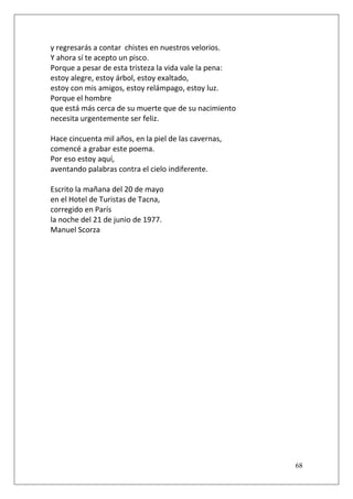 y regresarás a contar chistes en nuestros velorios.
Y ahora sí te acepto un pisco.
Porque a pesar de esta tristeza la vida vale la pena:
estoy alegre, estoy árbol, estoy exaltado,
estoy con mis amigos, estoy relámpago, estoy luz.
Porque el hombre
que está más cerca de su muerte que de su nacimiento
necesita urgentemente ser feliz.
Hace cincuenta mil años, en la piel de las cavernas,
comencé a grabar este poema.
Por eso estoy aquí,
aventando palabras contra el cielo indiferente.
Escrito la mañana del 20 de mayo
en el Hotel de Turistas de Tacna,
corregido en París
la noche del 21 de junio de 1977.
Manuel Scorza

68

 