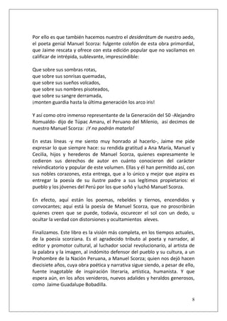Por ello es que también hacemos nuestro el desiderátum de nuestro aedo,
el poeta genial Manuel Scorza: fulgente colofón de esta obra primordial,
que Jaime rescata y ofrece con esta edición popular que no vacilamos en
calificar de intrépida, sublevante, imprescindible:
Que sobre sus sombras rotas,
que sobre sus sonrisas quemadas,
que sobre sus sueños volcados,
que sobre sus nombres pisoteados,
que sobre su sangre derramada,
¡monten guardia hasta la última generación los arco iris!
Y así como otro inmenso representante de la Generación del 50 -Alejandro
Romualdo- dijo de Túpac Amaru, el Peruano del Milenio, así decimos de
nuestro Manuel Scorza: ¡Y no podrán matarlo!
En estas líneas -y me siento muy honrado al hacerlo-, Jaime me pide
expresar lo que siempre hace: su rendida gratitud a Ana María, Manuel y
Cecilia, hijos y herederos de Manuel Scorza, quienes expresamente le
cedieron sus derechos de autor en cuánto conocieron del carácter
reivindicatorio y popular de este volumen. Ellas y él han permitido así, con
sus nobles corazones, esta entrega, que a lo único y mejor que aspira es
entregar la poesía de su ilustre padre a sus legítimos propietarios: el
pueblo y los jóvenes del Perú por los que soñó y luchó Manuel Scorza.
En efecto, aquí están los poemas, rebeldes y tiernos, encendidos y
convocantes; aquí está la poesía de Manuel Scorza, que no proscribirán
quienes creen que se puede, todavía, oscurecer el sol con un dedo, u
ocultar la verdad con distorsiones y ocultamientos aleves.
Finalizamos. Este libro es la visión más completa, en los tiempos actuales,
de la poesía scorziana. Es el agradecido tributo al poeta y narrador, al
editor y promotor cultural, al luchador social revolucionario, al artista de
la palabra y la imagen, al indómito defensor del pueblo y su cultura, a un
Prohombre de la Nación Peruana, a Manuel Scorza; quien nos dejó hacen
diecisiete años, cuya obra poética y narrativa sigue siendo, a pesar de ello,
fuente inagotable de inspiración literaria, artística, humanista. Y que
espera aún, en los años venideros, nuevos adalides y heraldos generosos,
como Jaime Guadalupe Bobadilla.
8

 