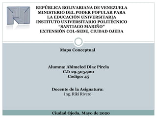 REPÚBLICA BOLIVARIANA DE VENEZUELA
MINISTERIO DEL PODER POPULAR PARA
LA EDUCACIÓN UNIVERSITARIA
INSTITUTO UNIVERSITARIO POLITÉCNICO
“SANTIAGO MARIÑO”
EXTENSIÓN COL-SEDE, CIUDAD OJEDA
Mapa Conceptual
Alumna: Abimeled Diaz Pirela
C.I: 29.505.920
Codigo: 45
Ciudad Ojeda, Mayo de 2020
Docente de la Asignatura:
Ing. Riki Rivero
 