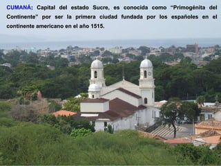 CUMANÁ :   Capital del estado Sucre, es conocida como “Primogénita del Continente” por ser la primera ciudad fundada por los españoles en el continente americano en el año 1515. 