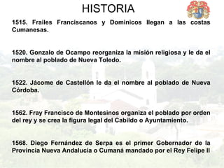 HISTORIA 1515.   Frailes Franciscanos y Dominicos llegan a las costas Cumanesas. 1520. Gonzalo de Ocampo reorganiza la misión religiosa y le da el nombre al poblado de Nueva Toledo. 1522. Jácome de Castellón le da el nombre al poblado de Nueva Córdoba.  1562. Fray Francisco de Montesinos organiza el poblado por orden del rey y se crea la figura legal del Cabildo o Ayuntamiento. 1568. Diego Fernández de Serpa es el primer Gobernador de la Provincia Nueva Andalucía o Cumaná mandado por el Rey Felipe II 