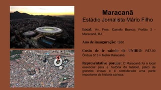 Maracanã
Estádio Jornalista Mário Filho
Local: Av. Pres. Castelo Branco, Portão 3 -
Maracanã, RJ
Ano de inauguração: 1950
Custo de ir saindo da UNIRIO: R$7,90
Ônibus 513 > Metrô Maracanã
Representativo porque: O Maracanã foi o local
essencial para a história do futebol, palco de
grandes shows e é considerado uma parte
importante da história carioca.
 