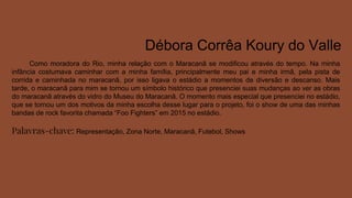 Débora Corrêa Koury do Valle
Como moradora do Rio, minha relação com o Maracanã se modificou através do tempo. Na minha
infância costumava caminhar com a minha família, principalmente meu pai e minha irmã, pela pista de
corrida e caminhada no maracanã, por isso ligava o estádio a momentos de diversão e descanso. Mais
tarde, o maracanã para mim se tornou um símbolo histórico que presenciei suas mudanças ao ver as obras
do maracanã através do vidro do Museu do Maracanã. O momento mais especial que presenciei no estádio,
que se tornou um dos motivos da minha escolha desse lugar para o projeto, foi o show de uma das minhas
bandas de rock favorita chamada “Foo Fighters” em 2015 no estádio.
Palavras-chave: Representação, Zona Norte, Maracanã, Futebol, Shows
 