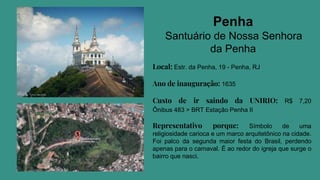 Penha
Santuário de Nossa Senhora
da Penha
Local: Estr. da Penha, 19 - Penha, RJ
Ano de inauguração: 1635
Custo de ir saindo da UNIRIO: R$ 7,20
Ônibus 483 > BRT Estação Penha II
Representativo porque: Símbolo de uma
religiosidade carioca e um marco arquitetônico na cidade.
Foi palco da segunda maior festa do Brasil, perdendo
apenas para o carnaval. É ao redor do igreja que surge o
bairro que nasci.
 