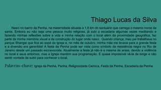 Thiago Lucas da Silva
Nasci no bairro da Penha, na maternidade situada a 1,8 km do santuário que carrega o mesmo nome da
santa. Embora eu não seja uma pessoa muito religiosa, já subi a escadaria algumas vezes meditando e
fazendo minhas reflexões sobre a vida e minha relação com o local além da proximidade geográfica, faz
parte da minha memória visual e da construção do lugar onde nasci. Quando criança, meu pai trabalhava no
parque Shangai que fica ao sopé da igreja e, no mês de outubro, minha mãe me levava para a grande festa
e a diversão era garantida! A festa da Penha pode ser vista como símbolo da resistência negra no Rio de
Janeiro desde um passado escravocrata. Atualmente a festa já não é a mesma de antes, devido a violência
no local e seus entornos, mas a Igreja mantém sua programação. É quase impossível vê-la de longe e não
sentir vontade de subir para conhecer o local.
Palavras-chave: Igreja da Penha, Penha, Religiosidade Carioca, Festa da Penha, Escadaria da Penha.
 