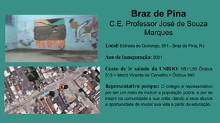 Braz de Pina
C.E. Professor José de Souza
Marques
Local: Estrada do Quitungo, 551 - Braz de Pina, RJ
Ano de inauguração: 2001
Custo de ir saindo da UNIRIO: R$11,50 Ônibus
513 > Metrô Vicente de Carvalho > Ônibus 940
Representativo porque: O colégio é representativo
por ser um meio de instruir a população pobre, e por se
inserir na comunidade a sua volta, dando a seus alunos
a oportunidade de mudar sua vida a partir da educação.
 